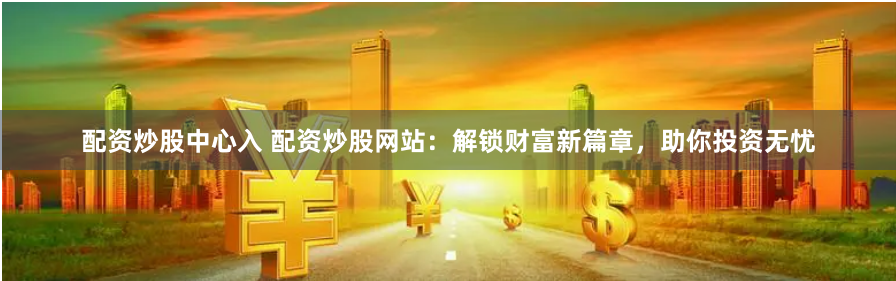配资炒股中心入 配资炒股网站：解锁财富新篇章，助你投资无忧
