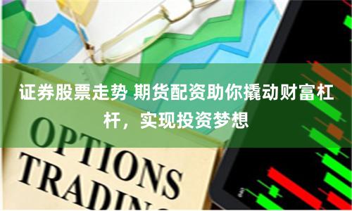 证券股票走势 期货配资助你撬动财富杠杆，实现投资梦想