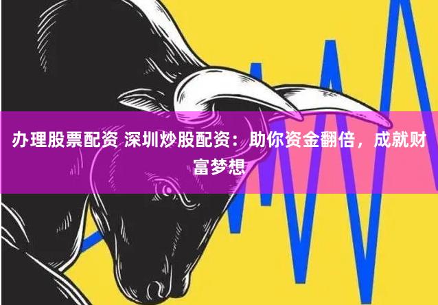 办理股票配资 深圳炒股配资：助你资金翻倍，成就财富梦想