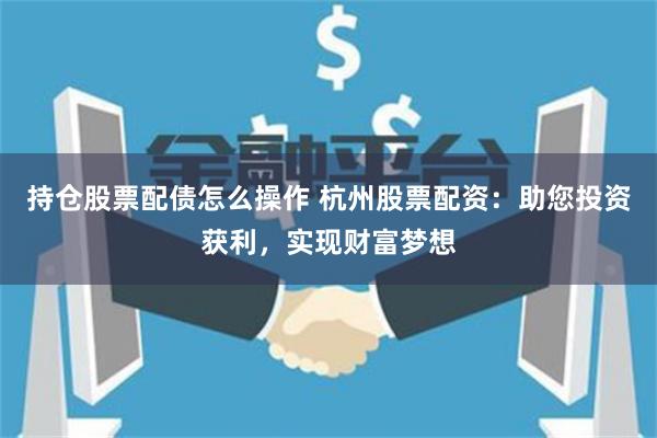 持仓股票配债怎么操作 杭州股票配资：助您投资获利，实现财富梦想