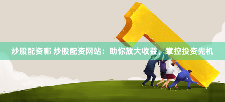 炒股配资哪 炒股配资网站：助你放大收益，掌控投资先机