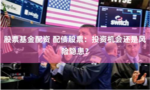 股票基金配资 配债股票：投资机会还是风险隐患？