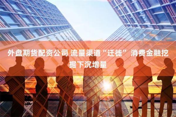 外盘期货配资公司 流量渠道“迁徙” 消费金融挖掘下沉增量