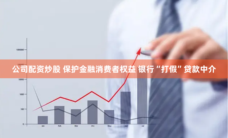 公司配资炒股 保护金融消费者权益 银行“打假”贷款中介