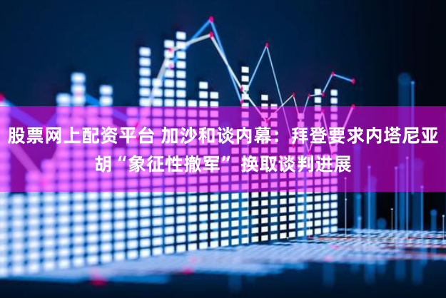 股票网上配资平台 加沙和谈内幕：拜登要求内塔尼亚胡“象征性撤军” 换取谈判进展