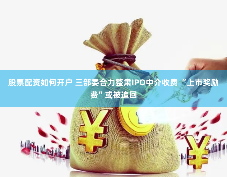 股票配资如何开户 三部委合力整肃IPO中介收费 “上市奖励费”或被追回