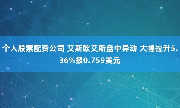 个人股票配资公司 艾斯欧艾斯盘中异动 大幅拉升5.36%报0.759美元
