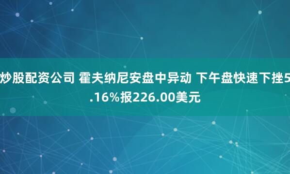 炒股配资公司 霍夫纳尼安盘中异动 下午盘快速下挫5.16%报226.00美元