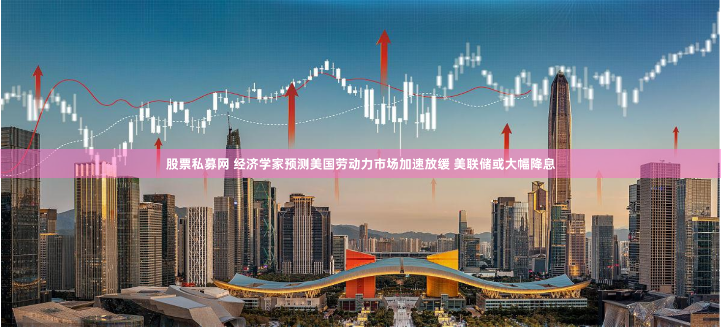 股票私募网 经济学家预测美国劳动力市场加速放缓 美联储或大幅降息