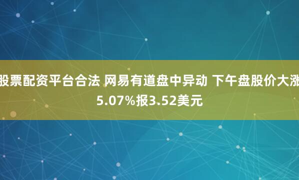 股票配资平台合法 网易有道盘中异动 下午盘股价大涨5.07%报3.52美元