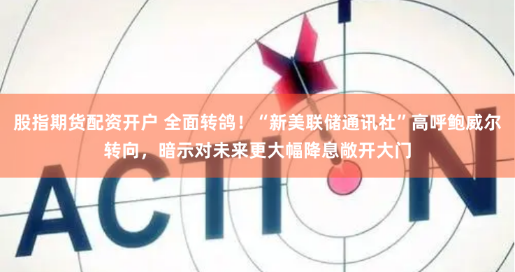 股指期货配资开户 全面转鸽！“新美联储通讯社”高呼鲍威尔转向，暗示对未来更大幅降息敞开大门