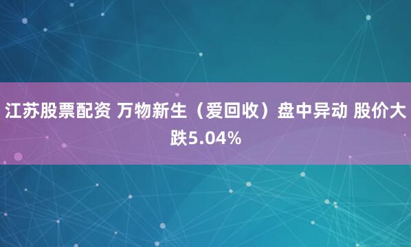 江苏股票配资 万物新生（爱回收）盘中异动 股价大跌5.04%