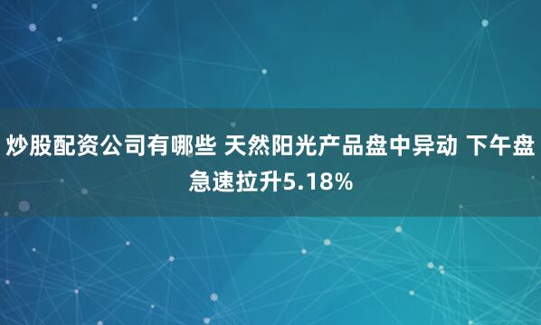 炒股配资公司有哪些 天然阳光产品盘中异动 下午盘急速拉升5.18%
