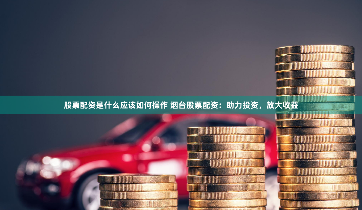 股票配资是什么应该如何操作 烟台股票配资：助力投资，放大收益