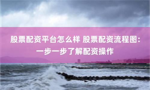 股票配资平台怎么样 股票配资流程图：一步一步了解配资操作