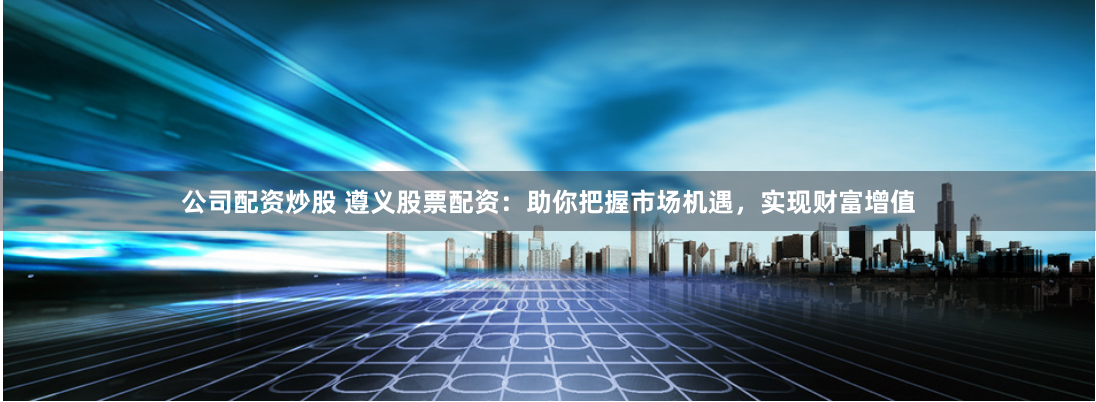 公司配资炒股 遵义股票配资：助你把握市场机遇，实现财富增值