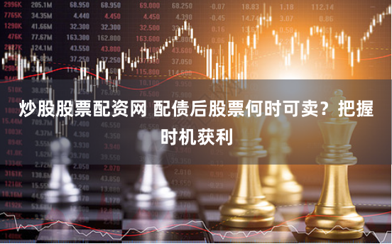 炒股股票配资网 配债后股票何时可卖？把握时机获利
