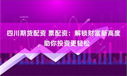 四川期货配资 票配资：解锁财富新高度，助你投资更轻松