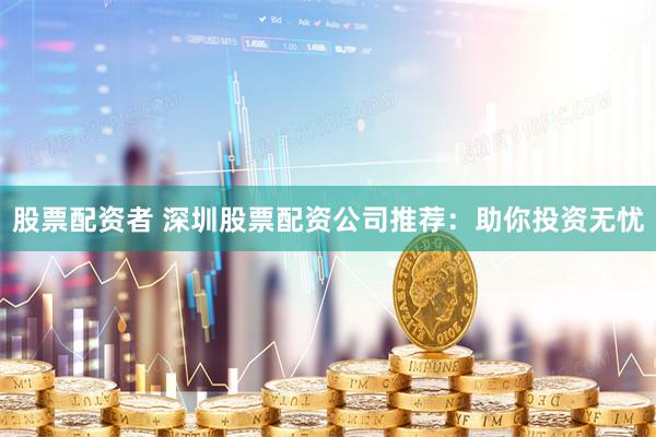 股票配资者 深圳股票配资公司推荐：助你投资无忧