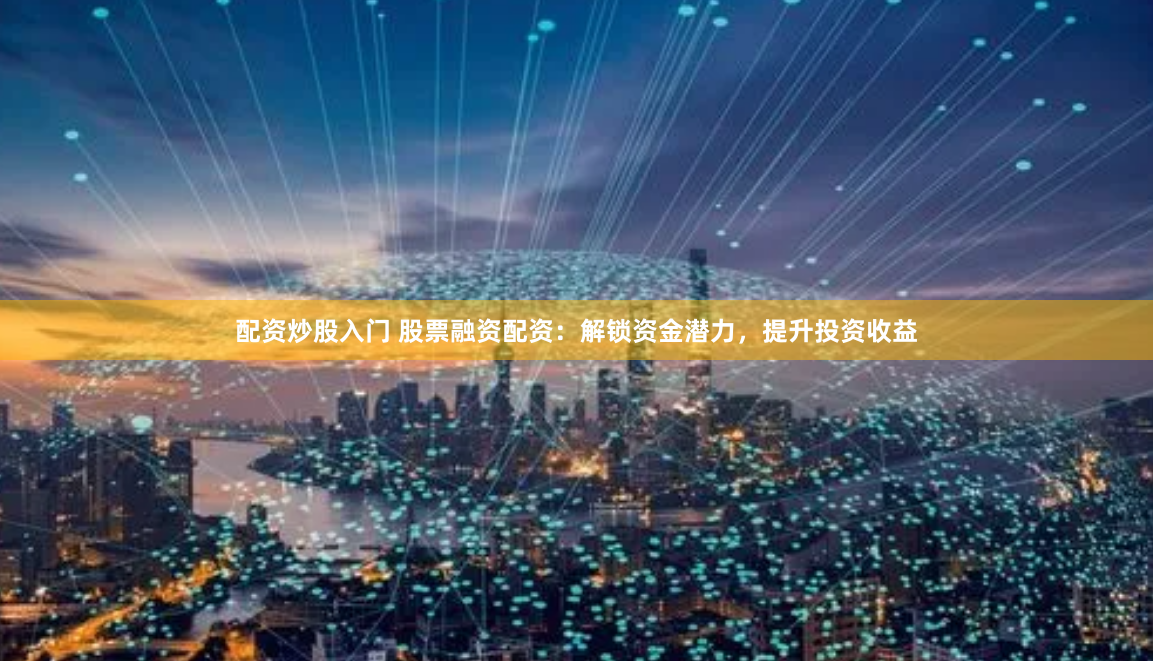 配资炒股入门 股票融资配资：解锁资金潜力，提升投资收益