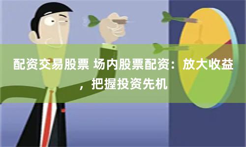 配资交易股票 场内股票配资：放大收益，把握投资先机