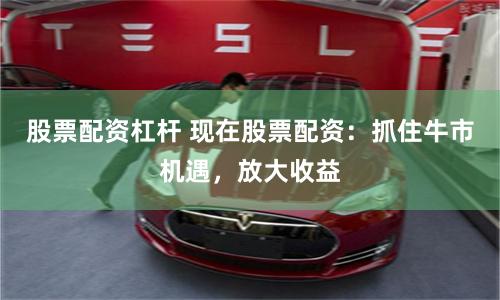 股票配资杠杆 现在股票配资：抓住牛市机遇，放大收益