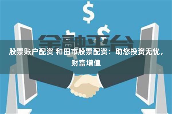 股票账户配资 和田市股票配资：助您投资无忧，财富增值