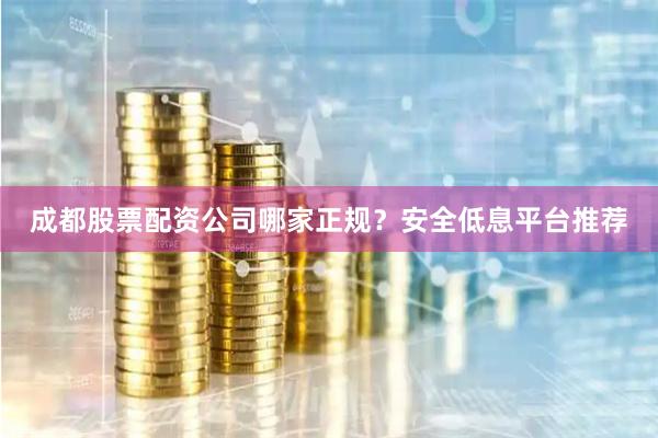 成都股票配资公司哪家正规？安全低息平台推荐