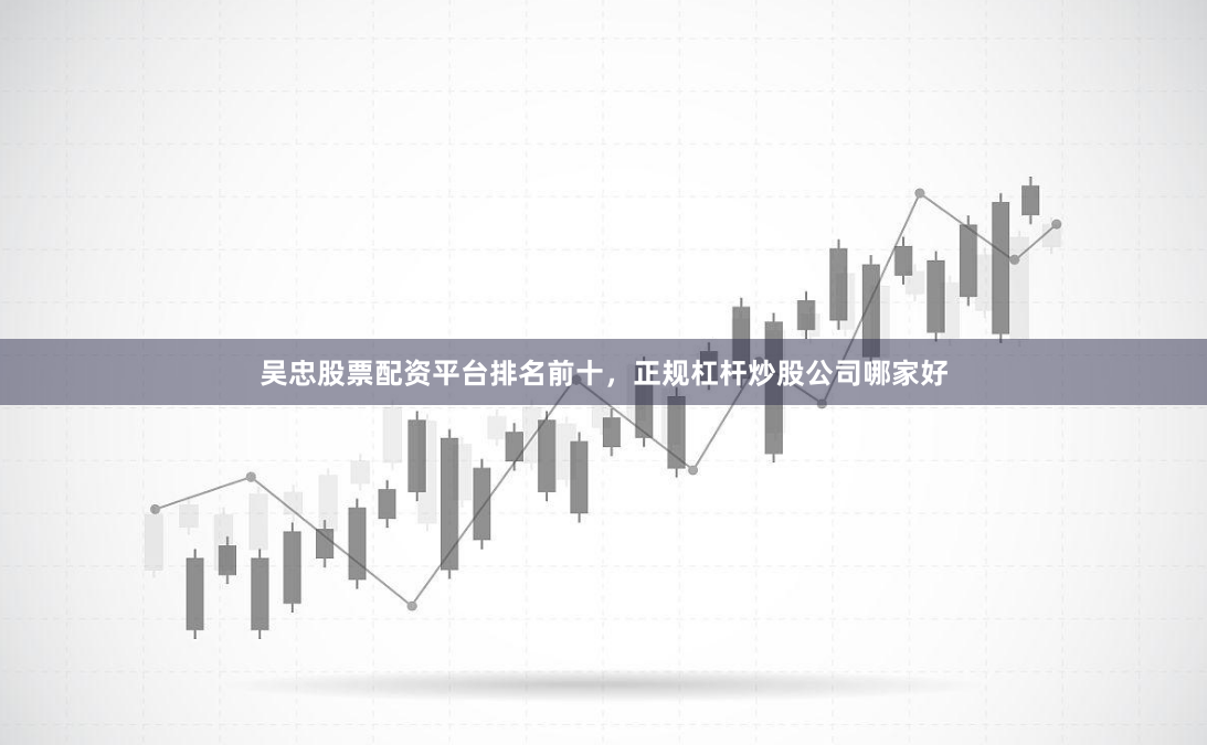 吴忠股票配资平台排名前十，正规杠杆炒股公司哪家好